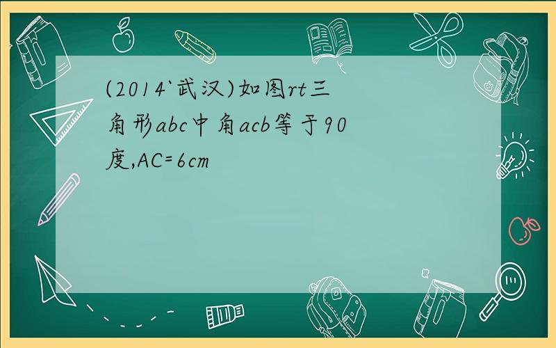 (2014`武汉)如图rt三角形abc中角acb等于90度,AC=6cm