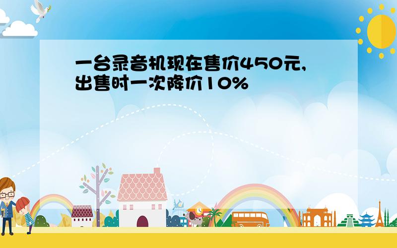 一台录音机现在售价450元,出售时一次降价10%