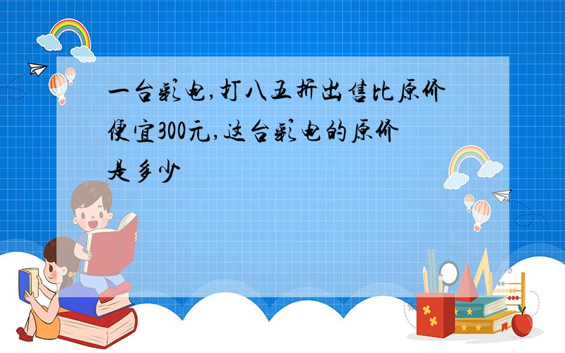 一台彩电,打八五折出售比原价便宜300元,这台彩电的原价是多少