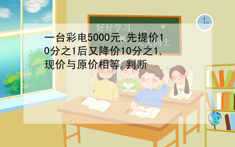 一台彩电5000元,先提价10分之1后又降价10分之1,现价与原价相等.判断