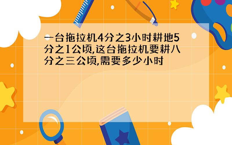 一台拖拉机4分之3小时耕地5分之1公顷,这台拖拉机要耕八分之三公顷,需要多少小时