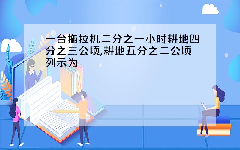 一台拖拉机二分之一小时耕地四分之三公顷,耕地五分之二公顷列示为