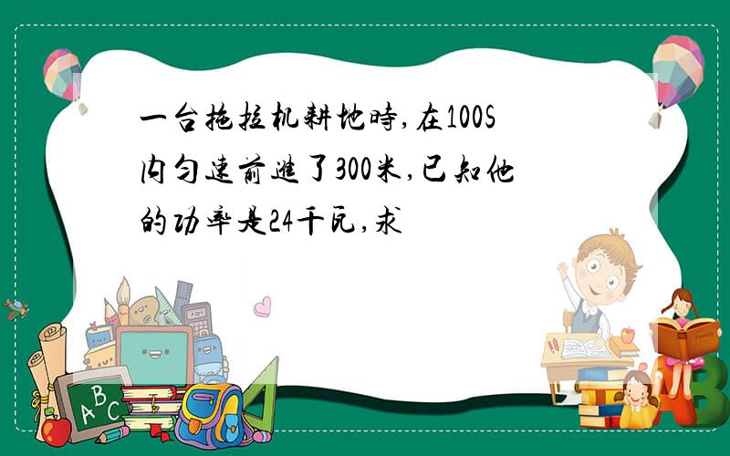 一台拖拉机耕地时,在100S内匀速前进了300米,已知他的功率是24千瓦,求