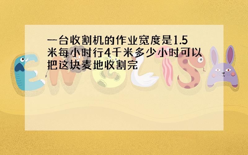 一台收割机的作业宽度是1.5米每小时行4千米多少小时可以把这块麦地收割完