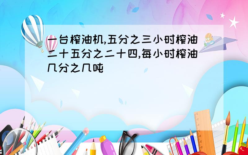 一台榨油机,五分之三小时榨油二十五分之二十四,每小时榨油几分之几吨