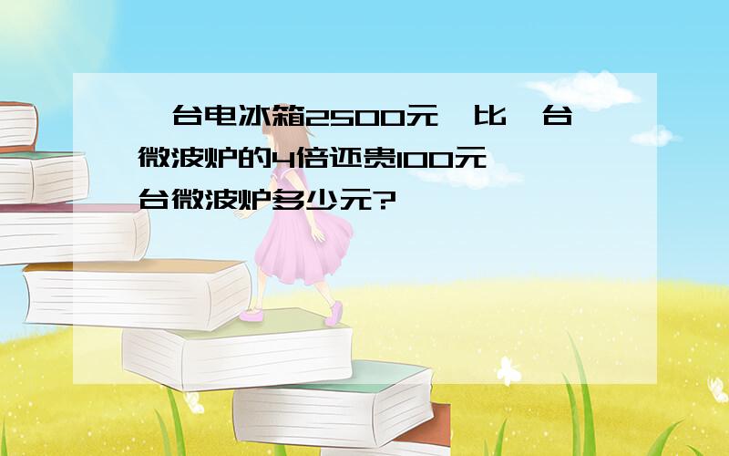 一台电冰箱2500元,比一台微波炉的4倍还贵100元,一台微波炉多少元?