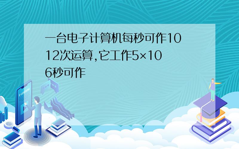 一台电子计算机每秒可作10 12次运算,它工作5×10 6秒可作