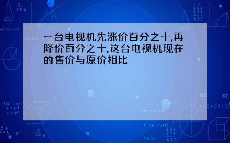 一台电视机先涨价百分之十,再降价百分之十,这台电视机现在的售价与原价相比