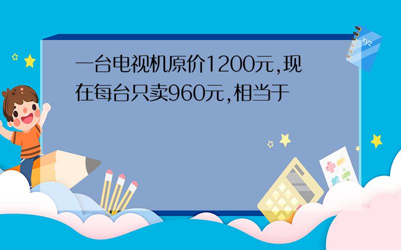 一台电视机原价1200元,现在每台只卖960元,相当于