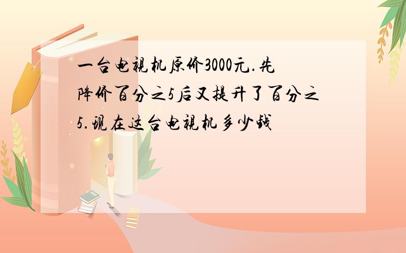 一台电视机原价3000元.先降价百分之5后又提升了百分之5.现在这台电视机多少钱