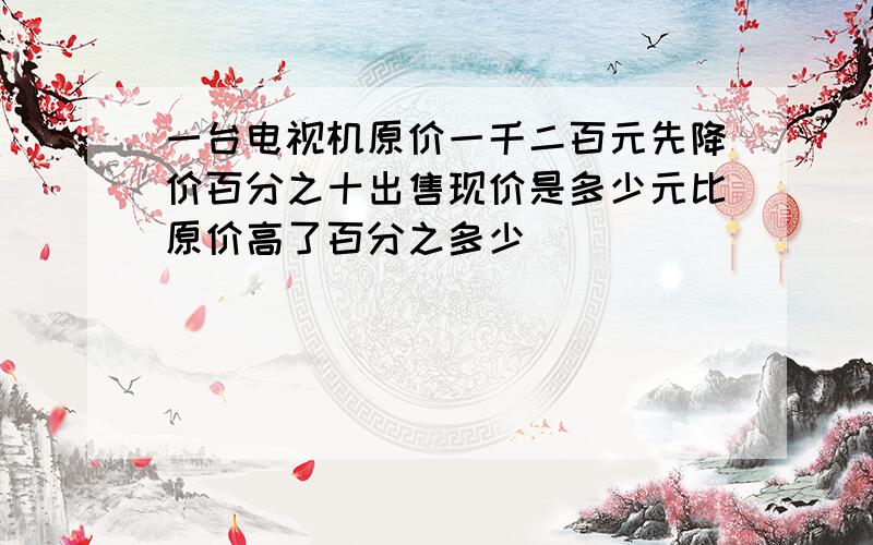 一台电视机原价一千二百元先降价百分之十出售现价是多少元比原价高了百分之多少