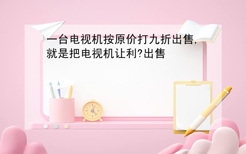 一台电视机按原价打九折出售,就是把电视机让利?出售