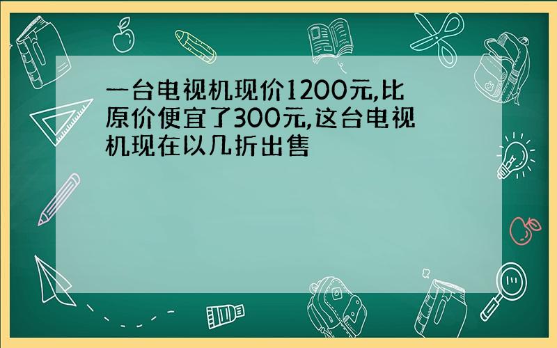 一台电视机现价1200元,比原价便宜了300元,这台电视机现在以几折出售