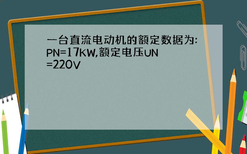 一台直流电动机的额定数据为:PN=17KW,额定电压UN=220V