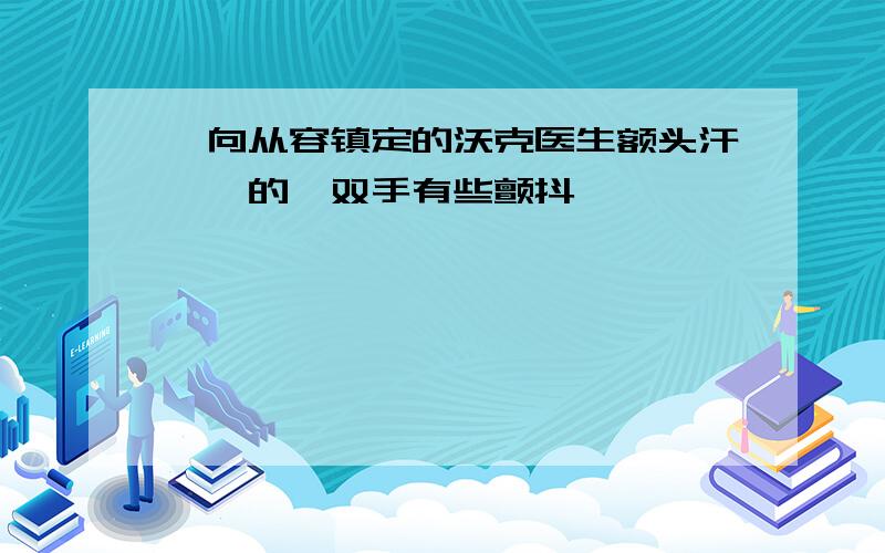 一向从容镇定的沃克医生额头汗涔涔的,双手有些颤抖