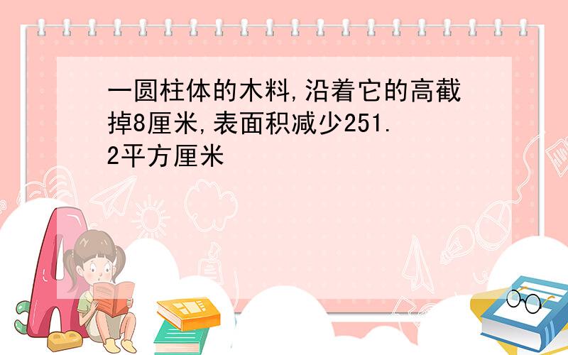 一圆柱体的木料,沿着它的高截掉8厘米,表面积减少251.2平方厘米