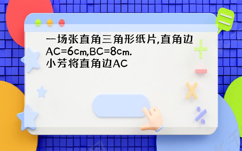 一场张直角三角形纸片,直角边AC=6cm,BC=8cm.小芳将直角边AC