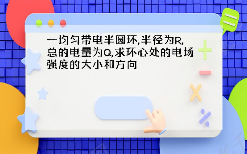 一均匀带电半圆环,半径为R,总的电量为Q,求环心处的电场强度的大小和方向