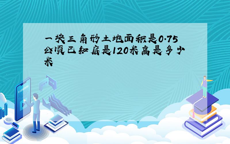 一块三角形土地面积是0.75公顷已知底是120米高是多少米