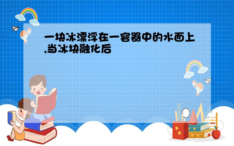 一块冰漂浮在一容器中的水面上,当冰块融化后