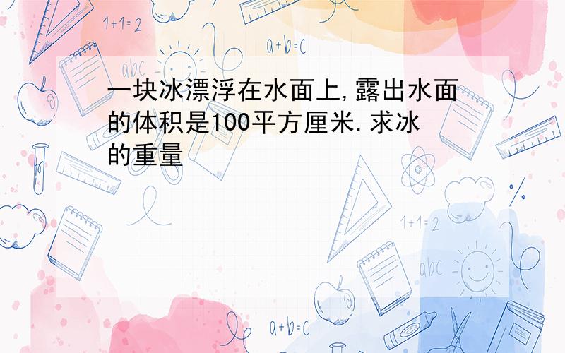 一块冰漂浮在水面上,露出水面的体积是100平方厘米.求冰的重量