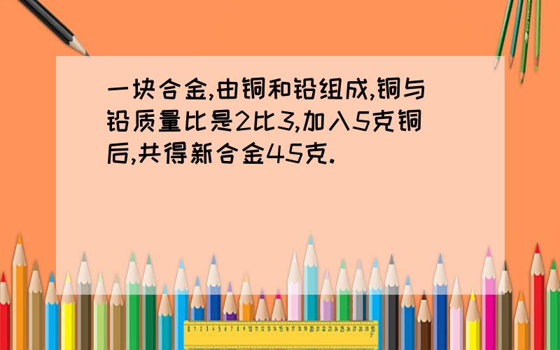 一块合金,由铜和铅组成,铜与铅质量比是2比3,加入5克铜后,共得新合金45克.