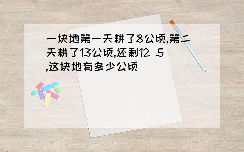 一块地第一天耕了8公顷,第二天耕了13公顷,还剩12 5,这块地有多少公顷