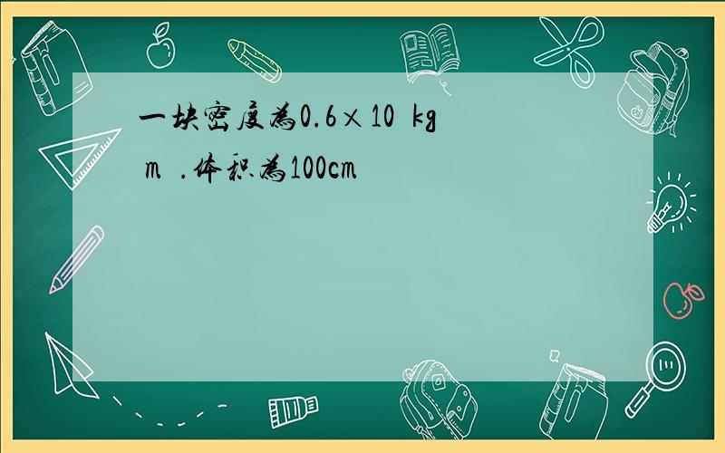 一块密度为0.6×10³kg m³.体积为100cm³