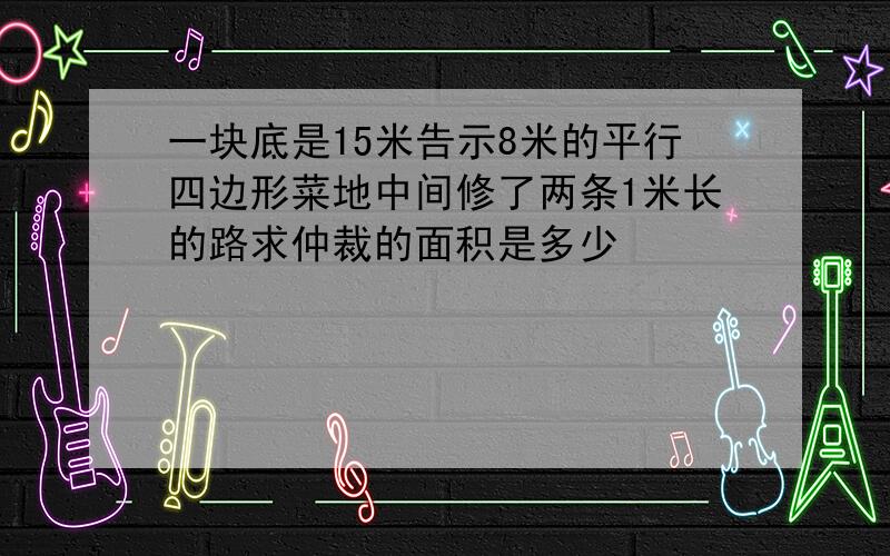 一块底是15米告示8米的平行四边形菜地中间修了两条1米长的路求仲裁的面积是多少