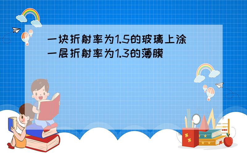 一块折射率为1.5的玻璃上涂一层折射率为1.3的薄膜