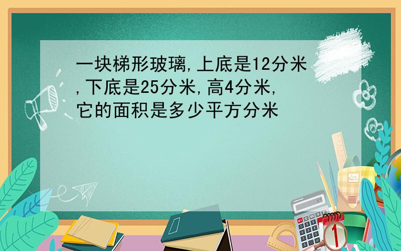 一块梯形玻璃,上底是12分米,下底是25分米,高4分米,它的面积是多少平方分米