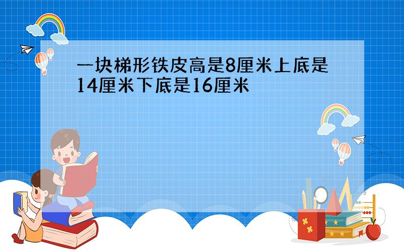 一块梯形铁皮高是8厘米上底是14厘米下底是16厘米