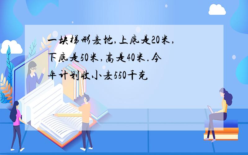 一块梯形麦地,上底是20米,下底是50米,高是40米.今年计划收小麦550千克