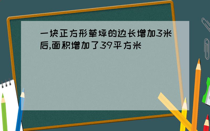 一块正方形草坪的边长增加3米后,面积增加了39平方米