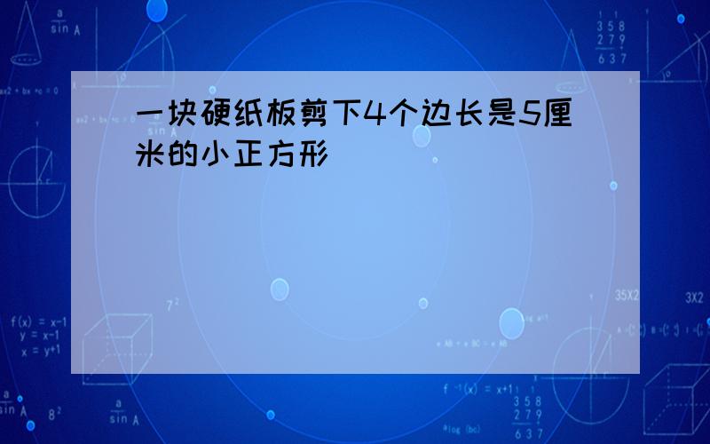 一块硬纸板剪下4个边长是5厘米的小正方形