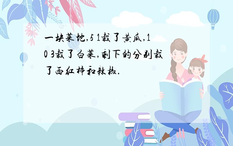 一块菜地,5 1栽了黄瓜,10 3栽了白菜,剩下的分别栽了西红柿和辣椒.