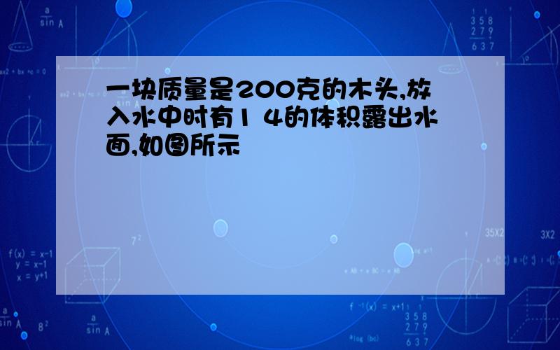 一块质量是200克的木头,放入水中时有1 4的体积露出水面,如图所示