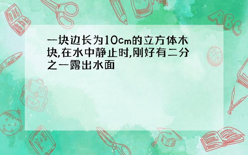 一块边长为10cm的立方体木块,在水中静止时,刚好有二分之一露出水面