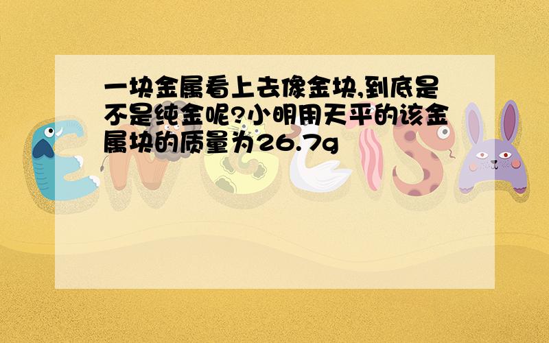 一块金属看上去像金块,到底是不是纯金呢?小明用天平的该金属块的质量为26.7g