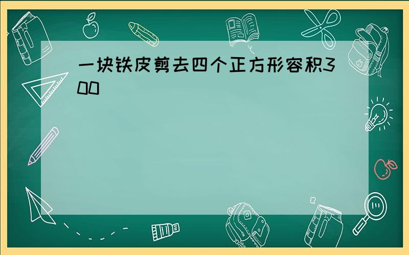 一块铁皮剪去四个正方形容积300