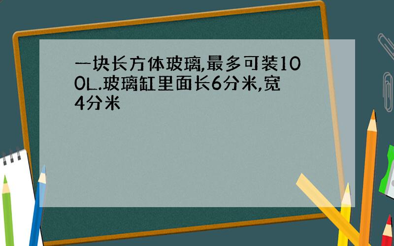 一块长方体玻璃,最多可装100L.玻璃缸里面长6分米,宽4分米