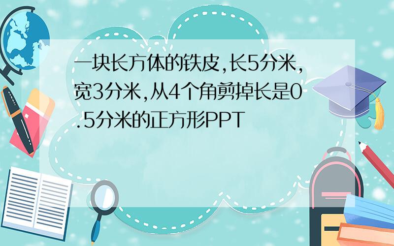 一块长方体的铁皮,长5分米,宽3分米,从4个角剪掉长是0.5分米的正方形PPT