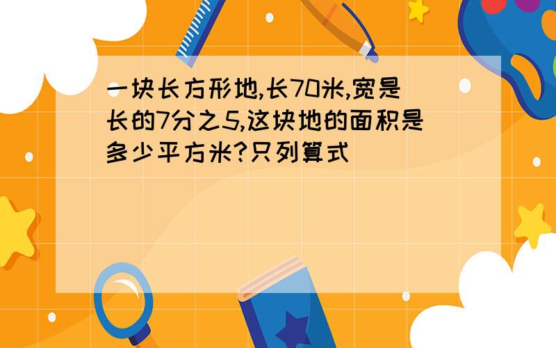 一块长方形地,长70米,宽是长的7分之5,这块地的面积是多少平方米?只列算式