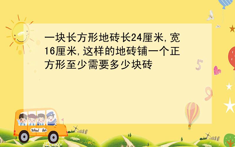 一块长方形地砖长24厘米,宽16厘米,这样的地砖铺一个正方形至少需要多少块砖