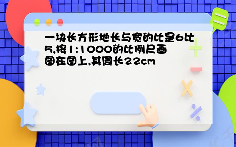 一块长方形地长与宽的比是6比5,按1:1000的比例尺画图在图上,其周长22cm