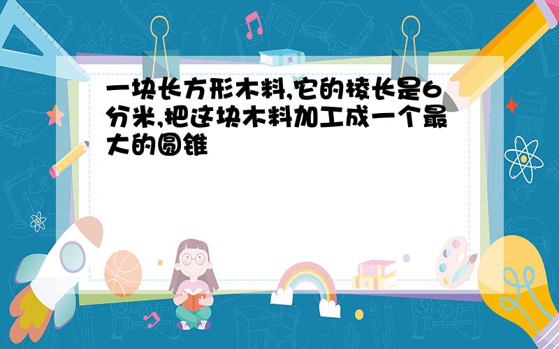 一块长方形木料,它的棱长是6分米,把这块木料加工成一个最大的圆锥