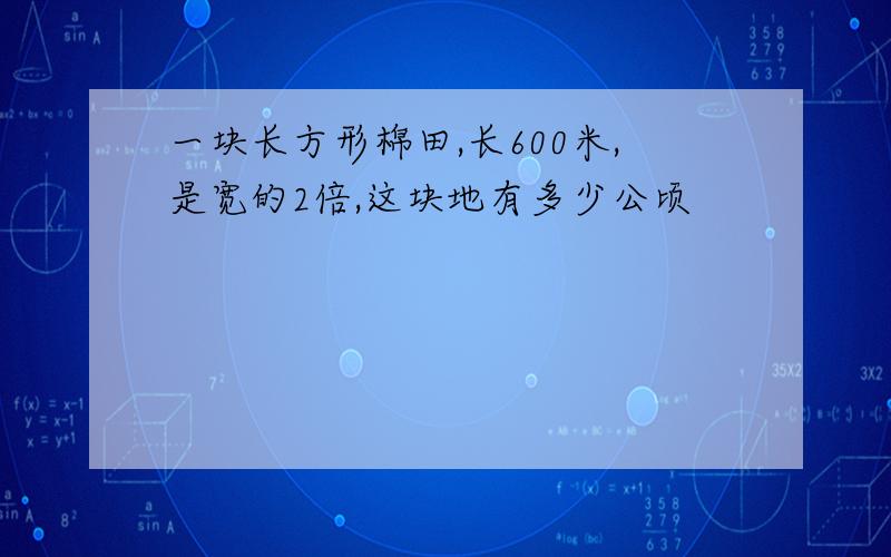 一块长方形棉田,长600米,是宽的2倍,这块地有多少公顷