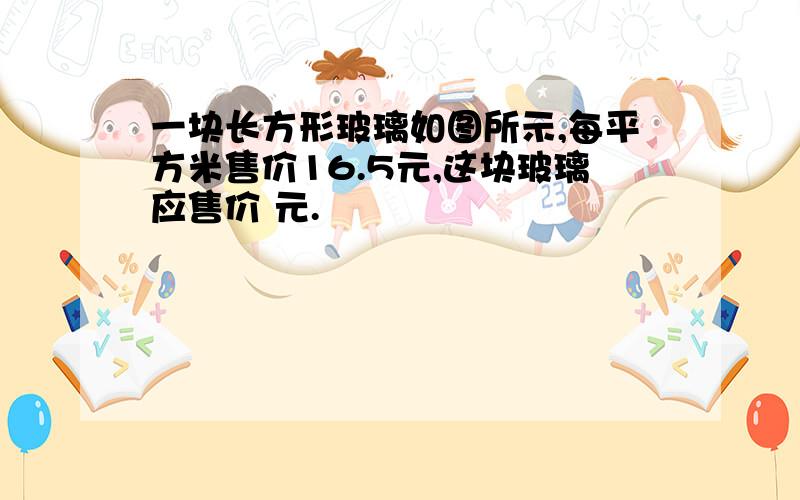 一块长方形玻璃如图所示,每平方米售价16.5元,这块玻璃应售价 元.