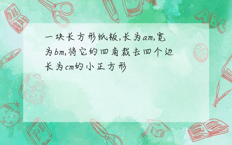 一块长方形纸板,长为am,宽为bm,将它的四角裁去四个边长为cm的小正方形