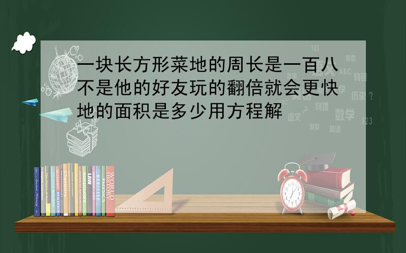 一块长方形菜地的周长是一百八不是他的好友玩的翻倍就会更快地的面积是多少用方程解